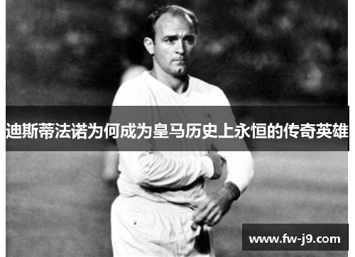 迪斯蒂法诺为何成为皇马历史上永恒的传奇英雄 迪斯蒂法诺为何成为皇马历史上永恒的传奇英雄
