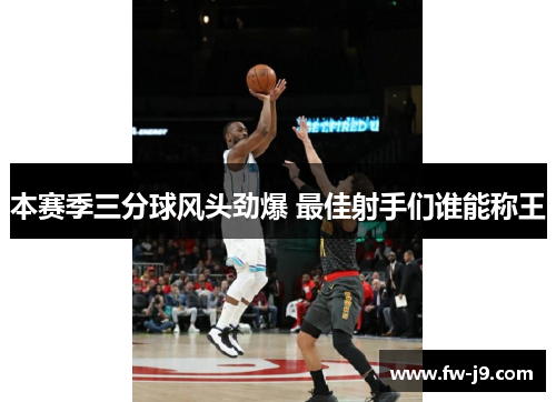 本赛季三分球风头劲爆 最佳射手们谁能称王 本赛季三分球风头劲爆 最佳射手们谁能称王