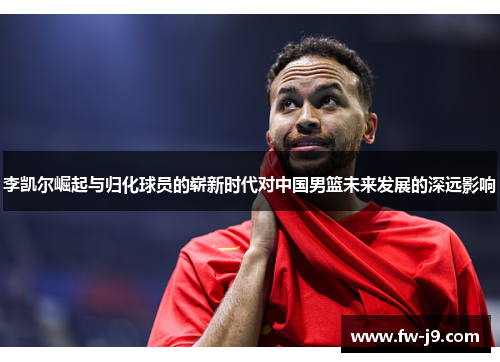 李凯尔崛起与归化球员的崭新时代对中国男篮未来发展的深远影响 李凯尔崛起与归化球员的崭新时代对中国男篮未来发展的深远影响