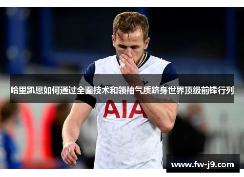 哈里凯恩如何通过全面技术和领袖气质跻身世界顶级前锋行列 哈里凯恩如何通过全面技术和领袖气质跻身世界顶级前锋行列
