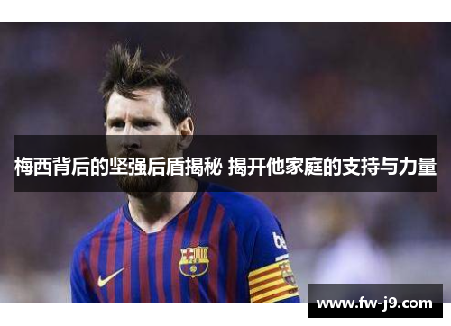 梅西背后的坚强后盾揭秘 揭开他家庭的支持与力量