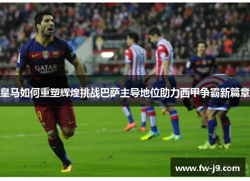 皇马如何重塑辉煌挑战巴萨主导地位助力西甲争霸新篇章