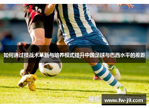 如何通过技战术革新与培养模式提升中国足球与巴西水平的差距 如何通过技战术革新与培养模式提升中国足球与巴西水平的差距