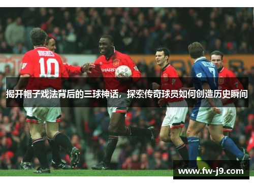 揭开帽子戏法背后的三球神话，探索传奇球员如何创造历史瞬间