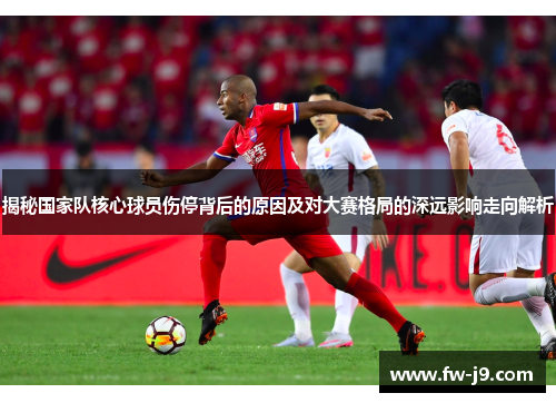 揭秘国家队核心球员伤停背后的原因及对大赛格局的深远影响走向解析