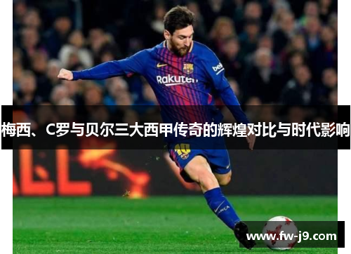 梅西、C罗与贝尔三大西甲传奇的辉煌对比与时代影响