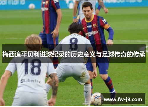 梅西追平贝利进球纪录的历史意义与足球传奇的传承