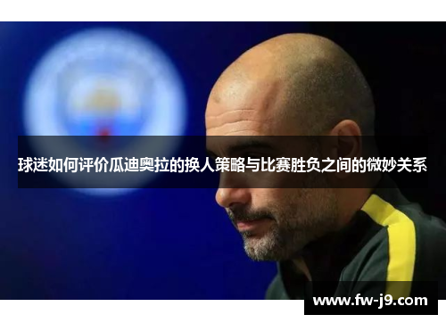 球迷如何评价瓜迪奥拉的换人策略与比赛胜负之间的微妙关系 球迷如何评价瓜迪奥拉的换人策略与比赛胜负之间的微妙关系