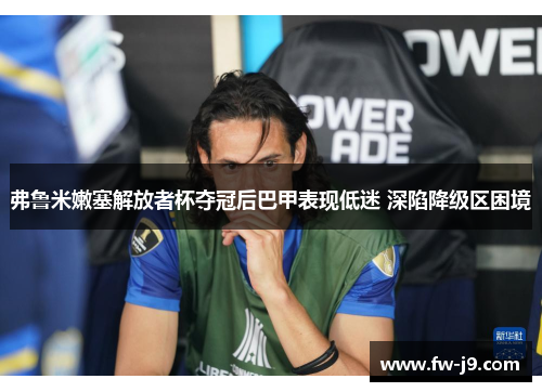 弗鲁米嫩塞解放者杯夺冠后巴甲表现低迷 深陷降级区困境 弗鲁米嫩塞解放者杯夺冠后巴甲表现低迷 深陷降级区困境