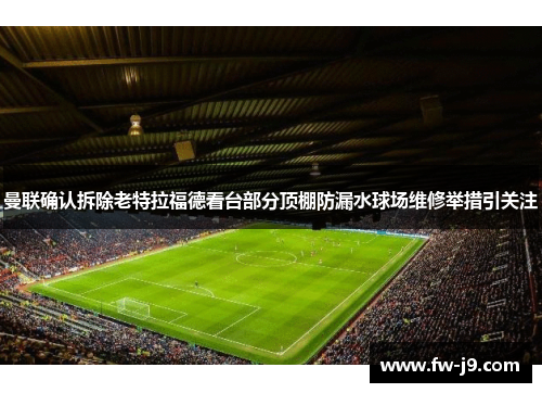 曼联确认拆除老特拉福德看台部分顶棚防漏水球场维修举措引关注