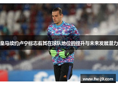 皇马续约卢宁标志着其在球队地位的提升与未来发展潜力 皇马续约卢宁标志着其在球队地位的提升与未来发展潜力