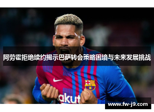 阿劳霍拒绝续约揭示巴萨转会策略困境与未来发展挑战