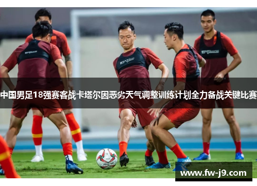 中国男足18强赛客战卡塔尔因恶劣天气调整训练计划全力备战关键比赛 中国男足18强赛客战卡塔尔因恶劣天气调整训练计划全力备战关键比赛